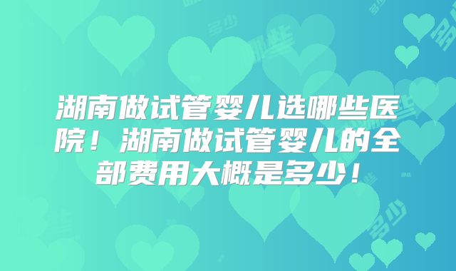 湖南做试管婴儿选哪些医院!湖南做试管婴儿的全部费用大概是多少!