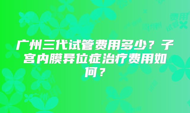 广州三代试管费用多少？子宫内膜异位症治疗费用如何？