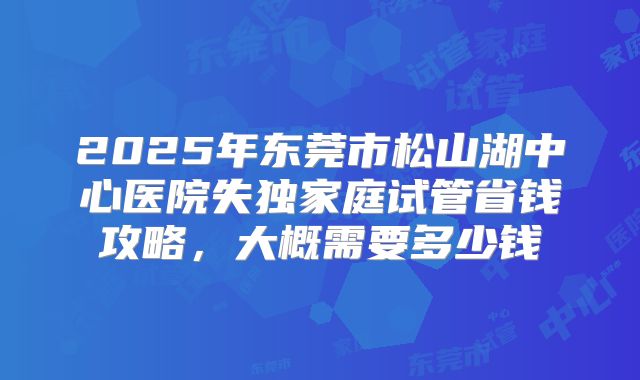 2025年东莞市松山湖中心医院失独家庭试管省钱攻略，大概需要多少钱