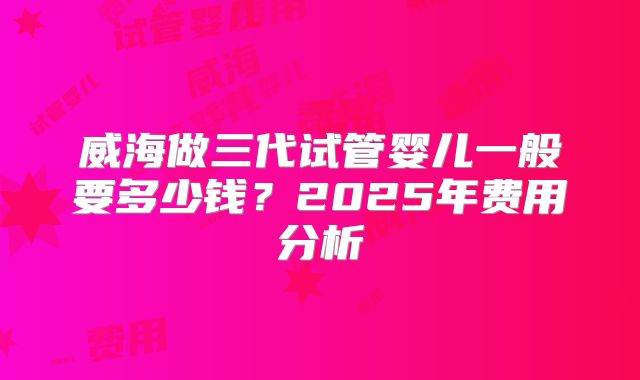 威海做三代试管婴儿一般要多少钱?2025年费用分析