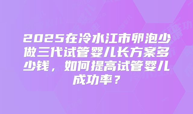 2025在冷水江市卵泡少做三代试管婴儿长方案多少钱,如何提高试管婴儿成功率?