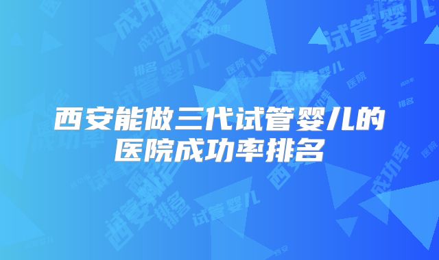 西安能做三代试管婴儿的医院成功率排名
