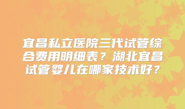 宜昌私立医院三代试管综合费用明细表？湖北宜昌试管婴儿在哪家技术好？