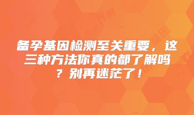 备孕基因检测至关重要，这三种方法你真的都了解吗？别再迷茫了！