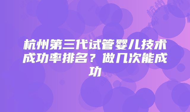 杭州第三代试管婴儿技术成功率排名?做几次能成功