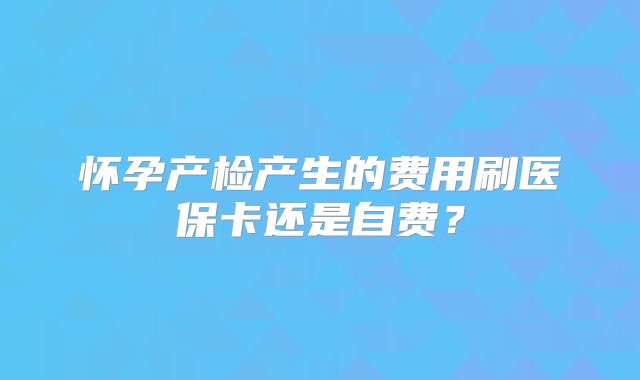 怀孕产检产生的费用刷医保卡还是自费？