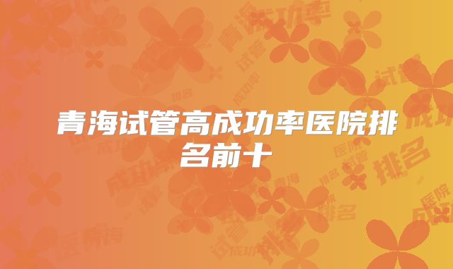青海试管高成功率医院排名前十