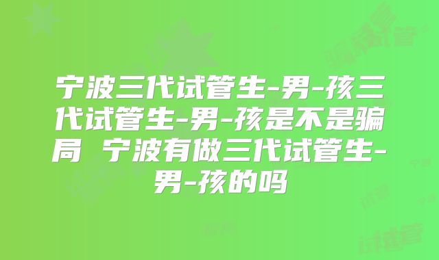 宁波三代试管生-男-孩三代试管生-男-孩是不是骗局 宁波有做三代试管生-男-孩的吗