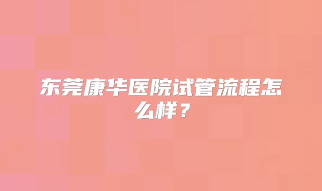 东莞康华医院试管流程怎么样？