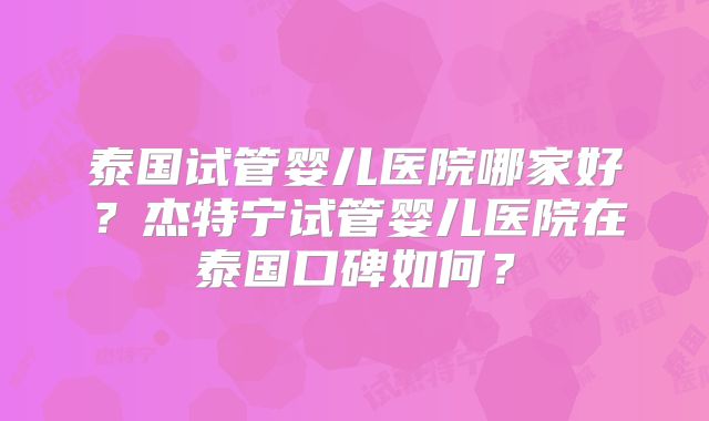泰国试管婴儿医院哪家好？杰特宁试管婴儿医院在泰国口碑如何？