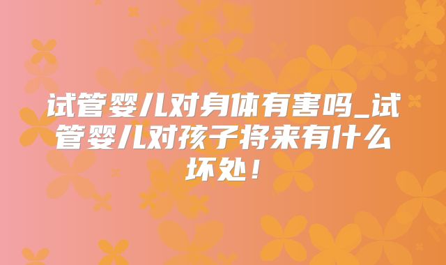 试管婴儿对身体有害吗_试管婴儿对孩子将来有什么坏处！