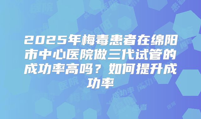 2025年梅毒患者在绵阳市中心医院做三代试管的成功率高吗?如何提升成功率