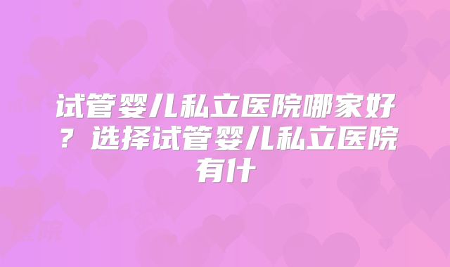 试管婴儿私立医院哪家好?选择试管婴儿私立医院有什