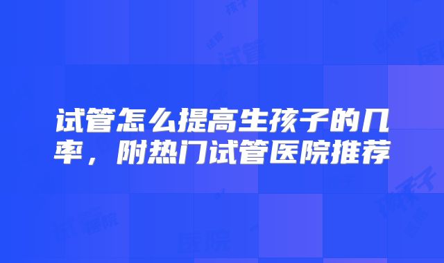 试管怎么提高生孩子的几率，附热门试管医院推荐