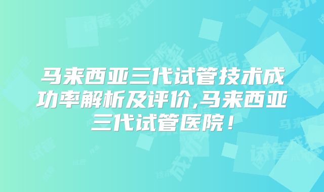 马来西亚三代试管技术成功率解析及评价,马来西亚三代试管医院！