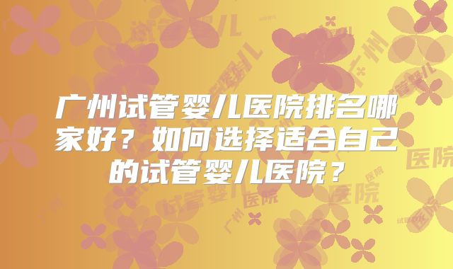 广州试管婴儿医院排名哪家好？如何选择适合自己的试管婴儿医院？