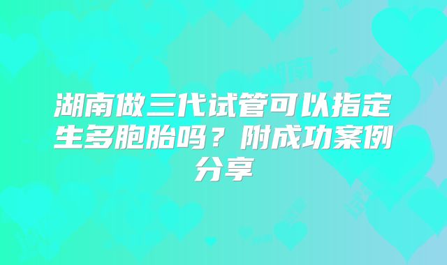 湖南做三代试管可以指定生多胞胎吗？附成功案例分享