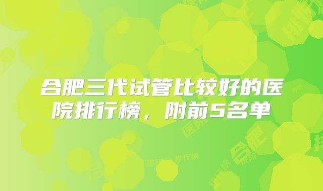 合肥三代试管比较好的医院排行榜，附前5名单