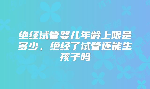 绝经试管婴儿年龄上限是多少,绝经了试管还能生孩子吗