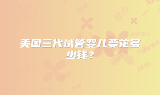 美国三代试管婴儿要花多少钱？