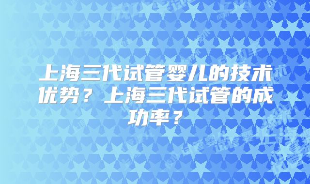 上海三代试管婴儿的技术优势？上海三代试管的成功率？