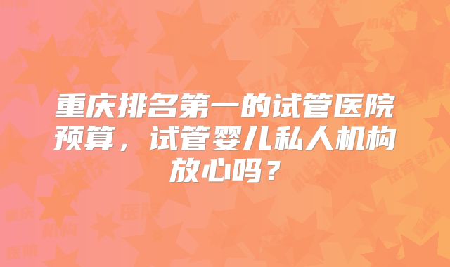 重庆排名第一的试管医院预算，试管婴儿私人机构放心吗？