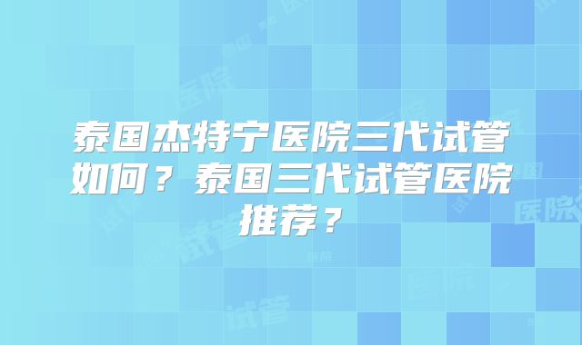 泰国杰特宁医院三代试管如何？泰国三代试管医院推荐？