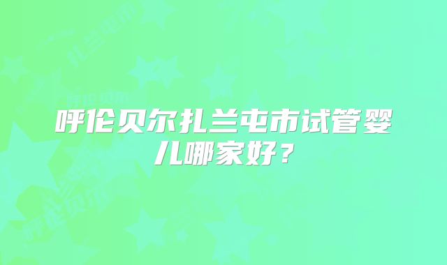 呼伦贝尔扎兰屯市试管婴儿哪家好？