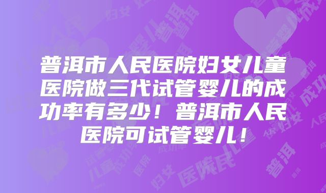 普洱市人民医院妇女儿童医院做三代试管婴儿的成功率有多少！普洱市人民医院可试管婴儿！