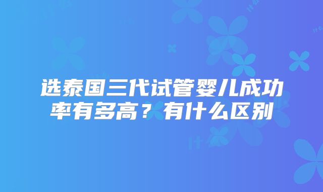 选泰国三代试管婴儿成功率有多高?有什么区别