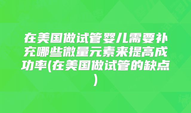 在美国做试管婴儿需要补充哪些微量元素来提高成功率(在美国做试管的缺点)