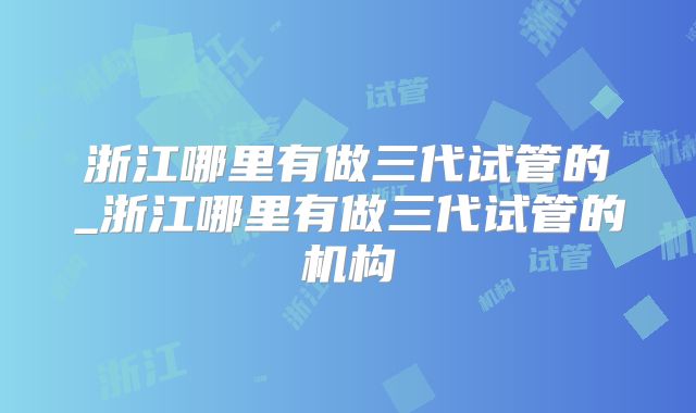 浙江哪里有做三代试管的_浙江哪里有做三代试管的机构