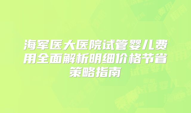 海军医大医院试管婴儿费用全面解析明细价格节省策略指南