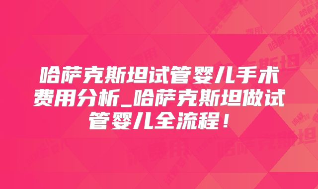 哈萨克斯坦试管婴儿手术费用分析_哈萨克斯坦做试管婴儿全流程！