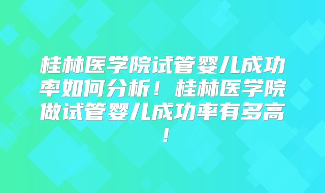 桂林医学院试管婴儿成功率如何分析！桂林医学院做试管婴儿成功率有多高！