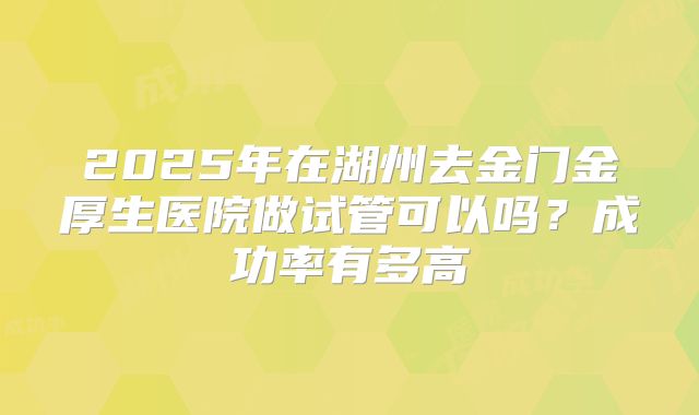 2025年在湖州去金门金厚生医院做试管可以吗？成功率有多高