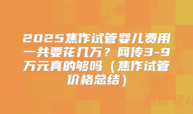 2025焦作试管婴儿费用一共要花几万?网传3-9万元真的够吗(焦作试管价格总结)