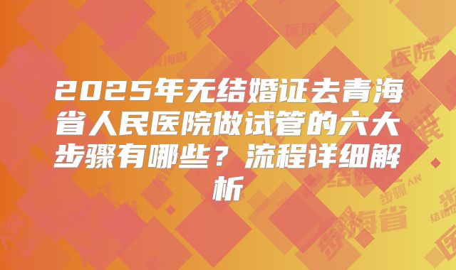 2025年无结婚证去青海省人民医院做试管的六大步骤有哪些？流程详细解析
