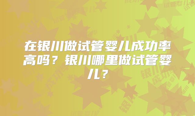 在银川做试管婴儿成功率高吗？银川哪里做试管婴儿？