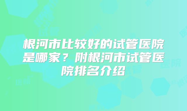 根河市比较好的试管医院是哪家？附根河市试管医院排名介绍
