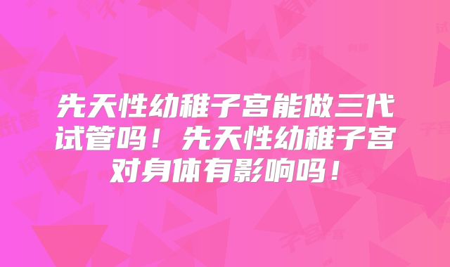 先天性幼稚子宫能做三代试管吗！先天性幼稚子宫对身体有影响吗！