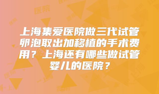 上海集爱医院做三代试管卵泡取出加移植的手术费用?上海还有哪些做试管婴儿的医院?