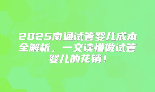 2025南通试管婴儿成本全解析,一文读懂做试管婴儿的花销!