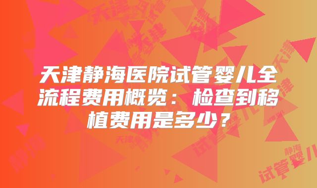 天津静海医院试管婴儿全流程费用概览:检查到移植费用是多少?