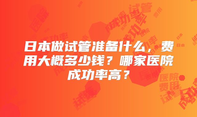 日本做试管准备什么，费用大概多少钱？哪家医院成功率高？