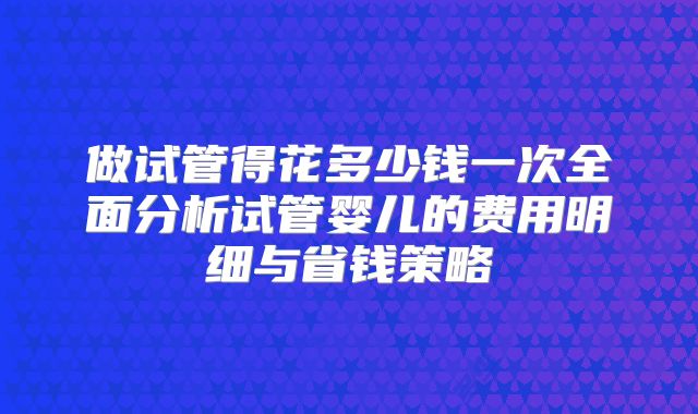 做试管得花多少钱一次全面分析试管婴儿的费用明细与省钱策略
