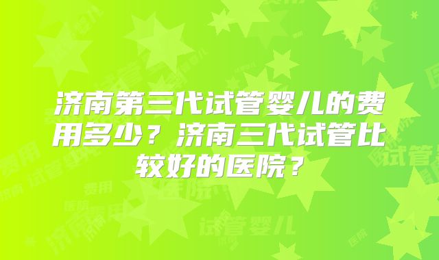 济南第三代试管婴儿的费用多少？济南三代试管比较好的医院？