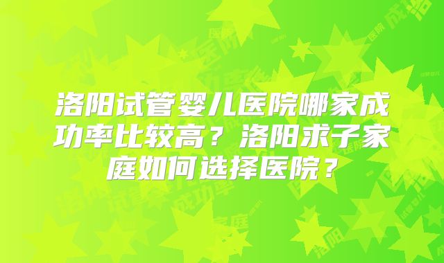 洛阳试管婴儿医院哪家成功率比较高?洛阳求子家庭如何选择医院?