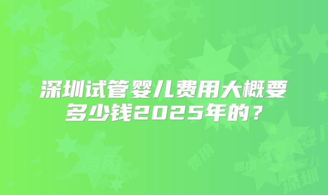深圳试管婴儿费用大概要多少钱2025年的？