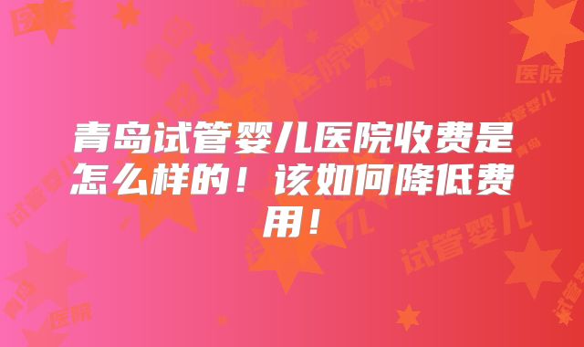 青岛试管婴儿医院收费是怎么样的！该如何降低费用！